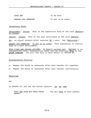 bien sûr
METROPOLITAN FRENCH - LESSON 25
to be sure
passer une commande
Vocabulary Notes
to put in an order
choisissez: choose.
to choose.
This is the imperative form of the verb choisir:
chois i: chosen. This is the past participle of the verb choisir.
en: an object pronoun which replaces de + noun. See "Exploring."
passer une commande: to put in an order.
used in a work environment.
This expression is usually
Elle n'est pas encore arriv~e: It hasn't arrived yet. Arriver is an
intransitive verbe Intransitive verbs use the auxiliary être in the
passê composê. You will see this in more detail in LESSON 26.
Pronunciation Practice
a. Repeat the words or sentences after gour teacher aIl together.
b. Repeat the words or sentences after your teacher individually.
Exploring
en:
In LESSON 23, you saw the direct objects: le, la, les.
Vous les avez mis dans votre
poche-.-
25-6
You put them in your pocket.
 