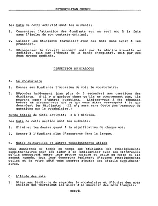 METROPOLITAN FRENCH
Les buts de cette activit~ sont les suivants:
1. Concentrer l'attention des ~tudiants sur un seul mot à la fois
sans l'isoler de son contexte original.
2. Laisser les êtudiants travailler avec des mots sans avoir à les
prononcer.
3. Rêcompenser le travail accompli soit par la mêmoire visuelle ou
auditive, soit par l'~coute de la bande enregistrê, soit par ces
deux moyens combinês.
DISSECTION DU DIALOGUE
A. Le vocabulaire
1. Donnez aux ~tudiants l'occasion de voir le vocabulaire.
2. R~pondez briêvement (pas plus de
êtudiants. S'il y a quelque chose
peuvent poser d'autres questions.
brêves et assurez-vous que ce que
demandent les êtudiants. (Il n'y
questions sur le vocabulaire.)
5 secondes) aux questions des
qu'ils ne comprennent pas, ils
Limi tez-vous à des r~ponses
vous dites correspond â ce que
aura sans doute pas beaucoup de
Durêe totale de cette activitê: 3 à 4 minutes.
Les buts de cette section sont les suivants:
1. Eliminer les doutes quant à la signification de chaque mot.
2. Donner à l'êtudiant plus d'assurance dans la langue.
B. Notes culturelles et autres renseignements utiles
Nous donnerons de temps en temps aux êtudiants des renseignements
supplêmentaires pour les aider à se familiariser avec les diffêrences
qu'ils perçoivent entre leur propre cul ture et celle du poste 00. ils
seront nommês. Nous leur donnerons êgalement d'autres renseignements
utiles et de votre côt~ vous pourrez ajouter des dêtails supplêment-
aires.
c. L'êtude des mots
1. Dites aux ~tudiants de regarder le vocabulaire et d'êcrire des mots
anglais qui pourraient les aider à se souvenir des mots français.
xxxvii
 