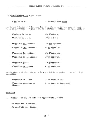 METROPOLITAN FRENCH - LESSON 25
In "CONVERSATION 25," you have:
J'en ai d~j~. l a1ready have sorne.
en is used instead of le, la, les when the noun it replaces is used
with an expression of quantity;-an indefinite article, or with nurnbers.
J'achête le pain.
J'achête du pain.
J'apporte les valises.
J'apporte des valises.
J'apporte la valise.
J'apporte de la viande.
J'apporte l'eau.
J'apporte de l'eau.
Je l'ach~te.
J'en achète.
Je les apporte.
J'en apporte.
Je l'apporte.
J'~ apporte.
Je l'apporte.
J'en apporte.
en is a1so used when the noun is preceded by a nurnber or an adverb of
quantity.
J'apporte un livre.
J'apporte beaucoup de
livres.
Practice
J'en apporte un.
J'en apporte beaucoup.
1. Replace the object with the appropriate pronoun.
Je voudrais le gâteau.
Je voudrais des livres.
25-7
 