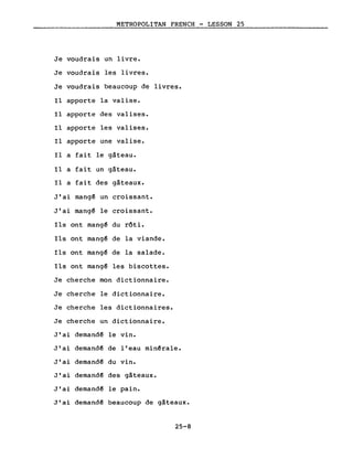 METROPOLITAN FRENCH - LESSON 25
Je voudrais un livre.
Je voudrais les livres.
Je voudrais beaucoup de livres.
Il apporte la valise.
Il apporte des valises.
Il apporte les valises.
Il apporte une valise.
Il a fait le gâteau.
Il a fait un gâteau.
Il a fait des gâteaux.
J'ai mang~ un croissant.
J'ai mang~ le croissant.
Ils ont mang~ du rôti.
Ils ont mang~ de la viande.
Ils ont mang~ de la salade.
Ils ont mang~ les biscottes.
Je cherche mon dictionnaire.
Je cherche le dictionnaire.
Je cherche les dictionnaires.
Je cherche un dictionnaire.
J'ai demand~ le vin.
J'ai demand~ de l'eau min~rale.
J'ai demand~ du vin.
J'ai demand~ des gâteaux.
J'ai demand~ le pain.
J'ai demand~ beaucoup de gâteaux.
25-8
 