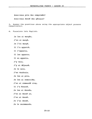 METROPOLITAN FRENCH - LESSON 25
Avez-vous pris des comprimés?
Avez-vous donn~ des gâteaux?
3. Answer the questions above using the appropriate object pronoun
(negativelY) •
4. Translate into English.
Je les ai mang~s.
J'en ai mang~.
Je l'ai mang~.
Il l'a apporté.
Il l'apporte.
Il les apporte.
Il en apporte.
J'y vais.
J'y ai d~jeun~.
Je le sais.
J'en voudrais.
Je les ai pris.
Je les ai remerci~s.
J'en ai command~ cinq.
Il l'a êcoutê.
Je les ai donnês.
J'en ai donnê un.
J'en ai donn~.
Je l'ai donn~.
Je le recommande.
25-10
 
