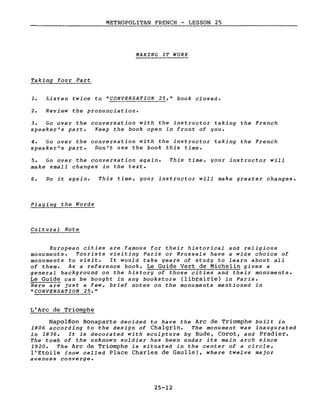 METROPOLITAN FRENCH - LESSON 25
MAKING IT WORK
Taking Your Part
1. Listen twice to "CONVERSATION 25," book closed.
2. Review the pronunciation.
3. Go over the conversation with the instructor taking the French
speaker's part. Keep the book open in front of you.
4. Go over the conversation with the instructor taking the French
speaker's part. Don't use the book this time.
5. Go over the conversation again.
make small changes in the texte
This time, gour instructor will
6. Do it again. This time, gour instructor will make greater changes.
Playing the Words
Cul tural Note
European cities are famous for their historical and religious
monuments. Tourists visiting Paris or Brussels have a wide choice of
monuments to visite It would take years of studg to learn about aIl
of them. As a reference book, Le Guide Vert de Michelin gives a
general background on the history of those cities and their monuments.
Le Guide can be bought in any bookstore (librairie) in Paris.
Bere are just a few, brief notes on the monuments mentioned in
"CONVERSATION 25."
L'Arc de Triomphe
Napol~on Bonaparte decided to have the Arc de Triomphe built in
1806 according to the design of Chalgrin. The monument was inaugurated
in 1836. It is decorated with sculpture by Rude, Corot, and Pradier.
The tomb of the unknown soldier has been under its main arch since
1920. The Arc de Triomphe is situated in the center of a circle,
l'Etoile (now called Place Charles de Gaulle), where twelve major
avenues converge.
25-12
 