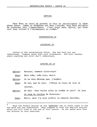 METROPOLITAN FRENCH - LESSON 26
SETTING
Vous êtes en train de prendre un bain et naturellement le têl~­
phone sonne. Comme le têl~phone est dans l'entr~e, vous êtes obligê(e)
de traverser tout l'appartement. C'est votre amie, Sylvie, qui voud-
rait vous inviter à l'accompagner au cin~ma.*
CONVERSATION 26
LISTENING IN
Listen to the conversation twice. See how much you can
understand. Compare notes with your classmates. Ask your teacher
about anything you still don't understand.
LOOKING AT IT
Sylvie:
Vous:
Sylvie:
Vous:
Sylvie:
Vous:
Bonjour, comment allez-vous?
Mais três, três bien, merci.
Je ne vous d~range pas, j'espêre.
Oh non, pas du tout. J'êtais en train de lire le
journal.
Ah bon! Vous voulez aller au cin~ma ce soir? On joue
Un coup de torchon de Tavernier.
Merci, mais j'y suis allê(e) la semaine derniêre.
* Read the French version of the "SETTING" two or three times to see
how much you can understand. Then compare it with the English version
which you will find at the end of this lesson. Do not spend more than
ten minutes on this exercise.
26-1
 
