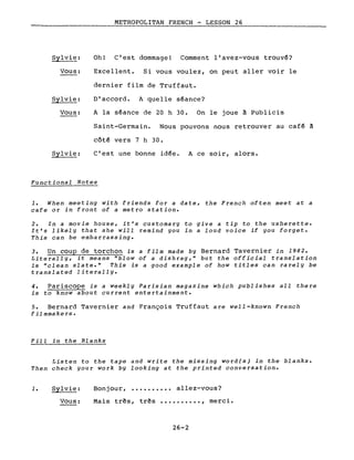 Sylvie:
Vous:
Sylvie:
Vous:
Sylvie:
METROPOLITAN FRENCH - LESSON 26
Oh! C'est dommage! Comment l'avez-vous trouvé?
Excellent. Si vous voulez, on peut aller voir le
dernier film de Truffaut.
D'accord. A quelle séance?
A la séance de 20 h 30. On le joue à Publicis
Saint-Germain. Nous pouvons nous retrouver au café à
côté vers 7 h 30.
c'est une bonne idée. A ce soir, alors.
Functional Notes
1. When meeting with friends for a date, the French often meet at a
cafe or in front of a metro station.
2. In a movie house, it's customary to give a tip to the usherette.
It's likely that she will remind you in a loud voice if you forget.
This can be embarrassing.
3. Un coup de torchon is a film made by Bernard Tavernier in 1982.
Literally, it means "blow of a dishrag," but the official translation
is "clean slate." This is a good example of how titles can rarely be
translated literally.
4. Pariscope is a weekly Parisian magazine which publishes all there
is to know about current entertainment.
5. Bernard Tavernier and François Truffaut are well-known French
filmmakers.
Fill in the Blanks
Listen to the tape and write the missing word(s) in the blanks.
Then check your work by looking at the printed conversation.
1. Sylvie:
Vous:
Bonjour, ...•.•.••• allez-vous?
Mais très, très ••••.••••• , merci.
26-2
 