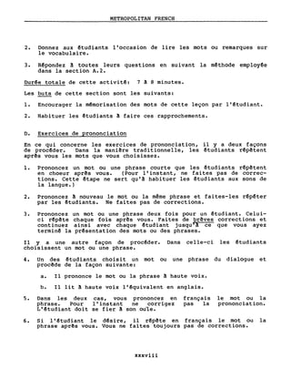 METROPOLITAN FRENCH
2. Donnez aux êtudiants l'occasion de lire les mots ou remarques sur
le vocabulaire.
3. Rêpondez à toutes leurs questions en suivant la mêthode employêe
dans la section A.2.
Durêe totale de cette activitê: 7 ~ 8 minutes.
Les buts de cette section sont les suivants:
1. Encourager la mêmorisation des mots de cette leçon par l'êtudiant.
2. Habituer les êtudiants à faire ces rapprochements.
D. Exercices de prononciation
En ce qui concerne les exercices de prononciation, il y a deux façons
de procêder. Dans la mani~re traditionnelle, les êtudiants rêp~tent
apr~s vous les mots que vous choisissez.
1. Prononcez un mot ou une phrase courte que les êtudiants rêp~tent
en choeur apr~s vous. (Pour l'instant, ne fai tes pas de correc-
tions. Cette êtape ne sert qu'â habituer les êtudiants aux sons de
la langue.)
2. Prononcez à nouveau le mot ou la même phrase et faites-les rêpêter
par les êtudiants. Ne faites pas de corrections.
3. Prononcez un mot ou une phrase deux fois pour un êtudiant. Celui-
ci rêp~te chaque fois apr~s vous. Faites de br~ves corrections et
continuez ainsi avec chaque êtudiant jusqu t! ce que vous ayez
terminê la prêsentation des mots ou des phrases.
Il Y a une autre façon de procêder. Dans celle-ci les êtudiants
choisissent un mot ou une phrase.
4. Un des êtudiants choisi t un mot ou une phrase du dialogue et
procêde de la façon suivante:
a. Il prononce le mot ou la phrase â haute voix.
b. Il lit à haute voix l'êquivalent en anglais.
5. Dans les deux cas, vous prononcez en
phrase. Pour l'instant ne corr1gez
L'êtudiant doit se fier A son ouïe.
français
pas la
le mot ou la
prononciation.
6. Si l'êtudiant le dêsire, il rêpête en français le mot ou la
phrase aprês vous. Vous ne faites toujours pas de corrections.
xxxviii
 