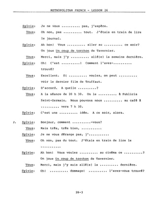 2.
Sylvie:
Vous:
Sylvie:
Vous:
Sylvie:
Vous:
Sylvie:
Vous:
Sylvie:
Sylvie:
Vous:
Sylvie:
Vous:
Vous:
Sylvie:
METROPOLITAN FRENCH - LESSON 26
Je ne vous ••.••••.•• pas, j'espère.
Oh non, pas ••••.•••.• tout. J'étais en train de lire
le journal.
Ah bon! Vous ...••.•.•. aller au •....••••• ce soir?
On joue Un coup de torchon de Tavernier.
Merci, mais j'y ••••..•••• allé(e) la semaine dernière.
Oh! C'est •••••••••• ! Comment l'avez- ••.•••••••
trouvé?
Excellent. Si ••.••.•••• voulez, on peut ••••••••••
voir le dernier film de Truffaut.
D'accord. A quelle •••••••••• ?
A la séance de 20 h 30. On le •••••••••• à Publicis
Saint-Germain. Nous pouvons nous •••••••••• au café à
•••••••••• vers 7 h 30.
C'est une •••••••••• idée. A ce soir, alors.
Bonjour, comment •••.•••••• -vous?
Mais très, très bien, ••••••••••.
Je ne vous dérange pas, j' ••.••••••••
Oh non, pas du tout. J'étais en train de lire le
...........
Ah bon! Vous voulez •••••••••• au cinéma ce •••••••••• ?
On joue Un coup de torchon de Tavernier.
Merci, mais j'y suis allé(e) la ••.••••••• dernière.
Oh! •••••••••• dommage! •••••••••• l'avez-vous trouvé?
26-3
 