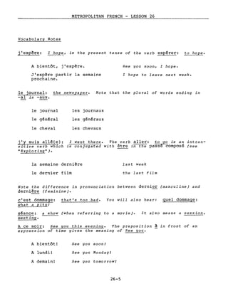 METROPOLITAN FRENCH - LESSON 26
Vocabulary Notes
j'esp~re: l hope, is the present tense of the verb espérer: to hope.
A bientôt, j'espère.
J'espère partir la semaine
prochaine.
See you soon, l hope.
l hope to leave next week.
le journal: the newspaper. Note that the plural of words ending in
-al is -aux.
le journal
le général
le cheval
j'y suis allé(e):
sitive verb which
"Exploring").
les journaux
les généraux
les chevaux
l went there. The verb aller: to go is an intran-
is conjugated with être in the passé composé (see
la semaine dernière
le dernier film
last week
the last film
Note the difference in pronunciation between dernier (masculine) and
derni~re (feminine).
c'est dommage:
what a pit y!
that's too bad. You will also hear: quel dommage:
séance: a show (when referring to a movie). It also means a session,
meeting.
A ce soir: See you this evening. The preposition à in front of an
expression of time gives the meaning of See you.
A bientôt!
A lundi!
A demain!
See you soon!
See you Monday!
See you tomorrow!
26-5
 