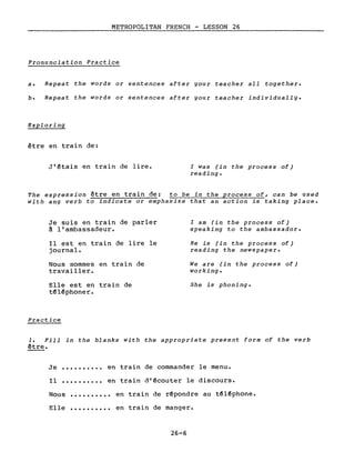 METROPOLITAN FRENCH - LESSON 26
Pronunciation Practice
a. Repeat the words or sentences after gour teacher aIl together.
b. Repeat the words or sentences after gour teacher individuallg.
Exploring
être en train de:
J'étais en train de lire. l was (in the process of)
reading.
The expression être en train de: to be in the process of, can be used
with ang verb to indicate or emphasize that an action is taking place.
Je suis en train de parler
~ l'ambassadeur.
Il est en train de lire le
journal.
Nous sommes en train de
travailler.
Elle est en train de
téléphoner.
Practice
l am (in the process of)
speaking to the ambassador.
He is (in the process of)
reading the newspaper.
We are (in the process of)
working.
She is phoning.
1. Fill in the blanks with the appropriate present form of the verb
être.
Je .......... en train de commander le menu.
Il ••••••.•.• en train d'écouter le discours.
Nous
Elle
..........
..........
en train de répondre au téléphone.
en train de manger.
26-6
 