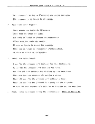 METROPOLITAN FRENCH - LESSON 26
Je •••••••••• en train d'envoyer une carte postale.
Ils •••••••••• en train de déjeuner.
2. Translate into English.
Nous sommes en train de déjeuner.
Vous êtes en train de lire?
Ils sont en train de parler au président?
Elles sont en train de partir.
Il est en train de peser les pommes.
Elle est en train de remercier l'ambassadeur.
Je suis en train de téléphoner.
3. Translate into French.
l am (in the process of) looking for the dictionary.
He is (in the process of) leaving for Lyon.
You are (in the process of) hanging up the receiver?
They are (in the process of) making a cake.
They (f) are (in the process of) getting a beer.
They (f) are (in the process of) going to the airport.
We are (in the process of) driving my brother to the station.
4. Write three sentences using the expression: être en train de.
26-7
 