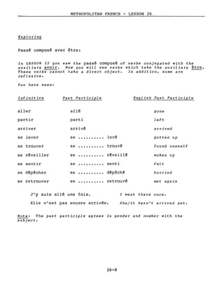 METROPOLITAN FRENCH - LESSON 26
--------------
Exploring
Pass~ composé avec être:
In LESSON 22 you saw the passé composé of verbs conjugated with the
auxiliary avoir. Now you will see verbs which take the auxiliary être.
These verbs cannot take a direct objecte In addition, sorne are
reflexive.
You have seen:
Infinitive Past Participle English. Past Participle
aller allé gone
partir parti left
arriver arrivé arrived
se lever se levé gotten up
se trouver se · . trouvé found oneself
se ·......... réveill~
se ·......... senti
se ·......... d~pêch~
se ·......... retrouvé
se sentir felt
se dépêcher hurried
J'y suis allé une fois. l went there once.
Elle n'est pas encore arrivée. Shelit hasn't arrived yet.
Note: The past participle agrees in gender and number with the
subject.
26-8
 