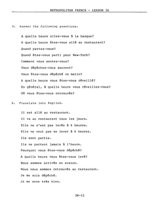 METROPOLITAN FRENCH - LESSON 26
5. Answer the following questions.
A quelle heure allez-vous à la banque?
A quelle heure êtes-vous allé au restaurant?
Quand partez-vous?
Quand êtes-vous parti pour New-York?
Comment vous sentez-vous?
Vous dépêchez-vous souvent?
Vous êtes-vous dépêché ce matin?
A quelle heure vous êtes-vous réveillé?
En général, à quelle heure vous réveillez-vous?
Où vous êtes-vous retrouvés?
6. Translate into English.
Il est allé au restaurant.
Il va au restaurant tous les jours.
Elle ne s'est pas levée à 6 heures.
Elle ne veut pas se lever à 6 heures.
Ils sont partis.
Ils ne partent jamais à l'heure.
Pourquoi vous êtes-vous dépêché?
A quelle heure vous êtes-vous levé?
Nous sommes arrivés en avance.
Nous nous sommes retrouvés au restaurant.
Je me suis dépêché.
Je me sens très bien.
26-11
 