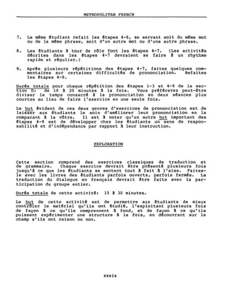 METROPOLITAN FRENCH
7. Le même ~tudiant refait les êtapes 4-6, se servant soit du même mot
ou de la même phrase, soit d'un autre mot ou d'une autre phrase.
8. Les ~tudiants ~ tour de rôle font les êtapes 4-7.
dêcrites dans les ~tapes 4-7 devraient se faire
rapide et rêgulier.)
(Les activitês
à un rhythme
9. Aprês plusieurs r~pêtitions des êtapes 4-7, faites quelques com-
mentaires sur certaines diff icultês de prononciation. Refai tes
les êtapes 4-8.
Durêe totale pour chaque rêpétition des êtapes 1-3 et 4-9 de la sec-
tion D: de 10 à 20 minutes ~ la fois. Vous prêfêrerez peut-être
diviser le temps consacrê à la prononciation en deux séances plus
courtes au lieu de faire l'exercice en une seule fois.
Le but êvident de ces deux genres d'exercices de prononciation est de
laiSSë'"r aux étudiants le soin d' amêliorer leur prononciation en la
comparant ~ la vôtre. Il est ~ noter qu'un autre but important des
êtapes 4-9 est de dêvelopper chez les ~tudiants un--Sens de respon-
sabilité et d'indêpendance par rapport ~ leur instruction.
EXPLORATION
Cette section comprend des exercices classiques de traduction et
de grammaire. Chaque exercice devrai t être présenté plusieurs fois
jusqu'à ce que les ~tudiants se sentent tout ~ fait ~ l'aise. Faites-
le avec les livres des étudiants parfois ouverts, parfois fermés. La
traduction du dialogue en français devrait être faite avec la par-
ticipation du groupe entier.
Durêe totale de cette activitê: 15 à 30 minutes.
Le but de cette activi tê est de permettre aux êtudiants de mieux
contrôler le matériel qu'ils ont êtudié, l'exploitant plusieurs fois
de façon à ce qu'ils comprennent à fond, et de façon à ce qu'ils
puissent expérimenter une structure ! la fois, en dêcouvrant sur le
champ s'ils ont raison ou non.
xxxix
 