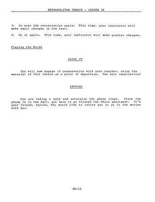 METROPOLITAN FRENCH - LESSON 26
5. Go over the conversation again.
make small changes in the texte
This time, your instructor will
6. Do it again. This time, your instructor will make greater changes.
Playing the Words
USING IT
You will now engage in conversation with your teacher, using the
material in this lesson as a point of departure. Use your imagination!
SETTING
You are taking a bath and naturally the phone rings. Since the
phone is in the hall, you have to go through the whole apartment. It's
your friend, Sylvie, who would like to invite you to go to the movies
with her.
26-13
 
