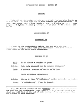 METROPOLITAN FRENCH - LESSON 27
SETTING
Vous sortez du cinéma et vous allez prendre un pot avec Sylvie au
café du coin. Il faut dire que le film n'était pas extraordinaire. En
tous cas, comme vous n'êtes jamais allé(e) à l'Opéra de Paris, vous
proposez à Sylvie de vous y accompagner un jour de la semaine pro-
chaine.*
CONVERSATION 27
LISTENING IN
Listen to the conversation twice. See how much you can
understand. Compare notes with your classmates. Ask your teacher
about anything you still don't understand.
LOOKING AT IT
*
Vous:
Sylvie:
Vous:
Sylvie:
Vous:
Si on allait à l'opéra un jour?
Mais oui, pourquoi pas la semaine prochaine?
D'accord. Voyons, qu'est-ce qu'on joue?
(Vous consultez Pariscope.)
Tiens, on joue "L'Arlésienne" mardi, mercredi, et jeudi.
"L'Arlésienne?" C'est de Gounod.
Read the French version of the "SETTING" two or three times to see
how much you can understand. Then compare it with the English version
which you will find at the end of this lesson. Do not spend more than
ten minutes on this exercise.
27-1
 