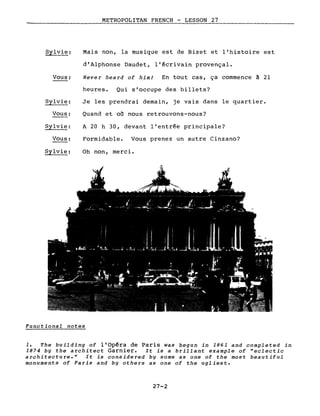 METROPOLITAN FRENCH - LESSON 27
-------------
Sylvie:
Vous:
Sylvie:
Vous:
Sylvie:
Vous:
Sylvie:
Mais non, la musique est de Bizet et l'histoire est
d'Alphonse Daudet, l'écrivain provençal.
Never heard of him! En tout cas, ça commence à 21
heures. Qui s'occupe des billets?
Je les prendrai demain, je vais dans le quartier.
Quand et où nous retrouvons-nous?
A 20 h 30, devant l'entrée principale?
Formidable. Vous prenez un autre Cinzano?
Oh non, merci.
Functional notes
1. The building of l'Opéra de Paris was begun in 1861 and completed in
1874 by the architect Garnier. It is a brillant example of "eclectic
architecture." It is considered by some as one of the most beautiful
monuments of Paris and by others as one of the ugliest.
27-2
 
