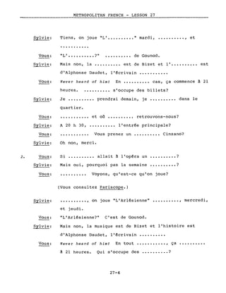 2.
Sylvie:
Vous:
Sylvie:
Vous:
Sylvie:
Vous:
Sylvie:
Vous:
Sylvie:
Vous:
Sylvie:
Vous:
METROPOLITAN FRENCH - LESSON 27
Tiens, on joue "L' " mardi, •••••••.•• , et
...........
"L' ?" de Gounod.
Mais non, la •••..••..• est de Bizet et l'.......... est
d'Alphonse Daudet, l'écrivain ••••••.••••
Never heard of him! En ••.••••••• cas, ça commence à 21
heures • •••••••••• s'occupe des billets?
Je ••.•.••••• prendrai demain, je ••••.••••• dans le
quartier.
et où •••••••••• retrouvons-nous?
A 20 h 30, •.•••••••• l'entrée principale?
••••••••••• Vous prenez un •••.•••••• Cinzano?
Oh non, merci.
Si allait a l'opéra un ?
Mais oui, pourquoi pas la semaine .•.•••.••. ?
••••••.••• Voyons, qu'est-ce qu'on joue?
(Vous consultez Pariscope.)
Sylvie: .......... , on joue "L'Arlésienne" •••••••••• , mercredi,
Vous:
Sylvie:
Vous:
et jeudi.
"L'Arlésienne?" C'est de Gounod.
Mais non, la musique est de Bizet et l'histoire est
d'Alphonse Daudet, l'écrivain ••••••••••
Never hea rd of him! En tout ••••••••••• , ça ••••••••••
à 21 heures. Qui s'occupe des •••••••.•. ?
27-4
 
