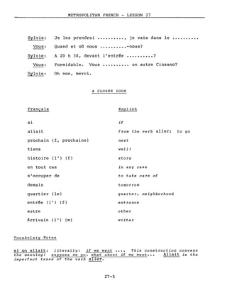 METROPOLITAN FRENCH - LESSON 27
Vous:
Sylvie:
Vous:
Sylvie:
Français
si
allait
Je les prendrai •••••••••• , je vais dans le ••••••••••
Quand et où nous •••••••••• -nous?
A 20 h 30, devant l'entrée •••••••••• ?
Formidable. Vous •••••••••• un autre Cinzano?
Oh non, merci.
A CLOSER LOOK
English
if
frorn the verb aller: to go
prochain (f, prochaine)
tiens
hi s to i re (l') (f )
en tout cas
s'occuper de
demain
quartier (le)
entrée (l') (f)
autre
écrivain (l') (m)
Vocabulary Notes
next
well!
story
in any case
to take care of
tornorrow
quarter, neighborhood
entrance
other
writer
si on allait: literally: if we went •••• This construction conveys
the rneaning: suppose we go, what about if we went... Allait is the
irnperfect tense of the verb aller.
27-5
 