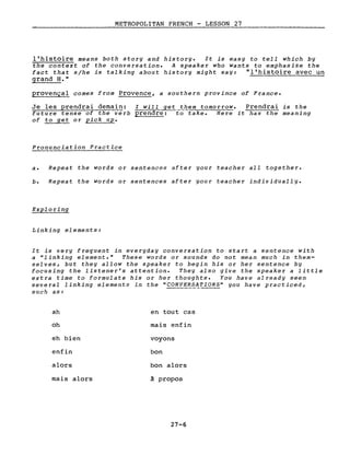METROPOLITAN FRENCH - LESSON 27
l'histoire means both story and history. It is easy to tell which by
the context of the conversation. A speaker who wants to emphasize the
fact that s/he is talking about history might say: "l'histoire avec un
grand H."
provençal comes from Provence, a southern province of France.
Je les prendrai demain: l will get them tomorrow. Prendrai is the
future tense of the verb prendre: to take. Here it has the meaning
of to get or pick up.
Pronunciation Practice
a. Repeat the words or sentences after your teacher all together.
b. Repeat the words or sentences after your teacher individually.
Exploring
Linking elements:
It is very frequent in everyday conversation to start a sentence with
a "linking element." These words or sounds do not mean much in them-
selves, but they allow the speaker to begin his or her sentence by
focusing the listener's attention. They also give the speaker a little
extra time to formulate his or her thoughts. You have already seen
several linking elements in the "CONV!~?ATIONS" you have practiced,
such as:
ah
oh
eh bien
enfin
alors
mais alors
en tout cas
mais enfin
voyons
bon
bon alors
à propos
27-6
 