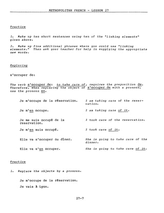 ____________M_E_T_R_OPOLITAN FRENCH - LESSO_N__2_7 _
Practice
1. Make up ten short sentences using ten of the "linking elements"
given above.
2. Make up five additional phrases where you could use "linking
elements." Then ask your teacher for help in supplying the appropriate
new words.
Exploring
s'occuper de:
The verb s'occuper de: to take care of, requires the preposition de.
Therefore, when replacing the object of s'occuper de with a pronou~
use the pronoun en.
Je m'occupe de la réservation.
Je m'en occupe.
Je me suis occupé de la
reservation.
Je m'en suis occupé.
Elle va s'occuper du dîner.
Elle va s'en occuper.
Practice
1. Replace the objects by a pronoun.
Je m'occupe de la réservation.
Je vais à Lyon.
27-7
l am taking care of the reser-
vation.
l am taking care of i~.
l took care of the reservation.
l took care of it.
She is going to take care of the
dinner.
She is going to take care of it.
 
