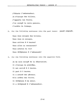 METROPOLITAN FRENCH - LESSON 27
J'écoute l'ambassadeur.
Je m'occupe des billets.
J'apporte les fruits.
J'ai envoyé la carte postale.
J'ach~te du fromage.
2. Put the following sentences into the past tense: passé composé.
Vous vous occupez des billets.
Vous vous en occupez.
Vous arrivez à 4 heures?
Vous allez au restaurant?
Vous achetez du vin?
Vous téléphonez à l'ambassade?
3. Put the following sentences into the negative forme
Je me suis occupé de la réservation.
Il s'occupe du probl~me.
Il est arrivé à 4 heures.
Il part à 5 heures.
Il a acheté des gâteaux.
Elle ach~te des fruits.
Il téléphone à ma soeur.
Il a téléphoné à l'ambassadeur.
27-8
 