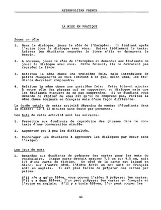 METROPOLITAN FRENCH
LA MISE EN PRATIQUE
Jouer un rôle
1. Dans le dialogue, jouez le rôle de l'Europêen. Un êtudiant aprês
l'autre joue le dialogue avec vous. Suivez fidêlement le texte.
Laissez les êtudiants regarder le livre s'ils en êprouvent le
besoin.
2. A nouveau, jouez le rôle de l'Europêen et demandez aux êtudiants de
jouer le dialogue avec vous. Cette fois-ci, ils ne devraient pas
regarder le livre.
3. Refai tes la même chose une troisi~me fois, mais introduisez de
petits changements en vous limitant à ce que, selon vous, les êtu-
diants devraient comprendre.
4. Refaites la même chose une quatriême fois. Cette fois-ci ajoutez
à votre rôle des phrases qui se rapportent au dialogue mais que
les êtudiants risquent de ne pas comprendre. Si un êtudiant vous
demande de rêpêter ou vous di t qu'il ne comprend pas, redi tes la
même chose toujours en français mais d'une façon différente.
La durêe totale de cette activitê dêpendra du nombre d'étudiants dans
la classe: 10 à 12 minutes sans doute par personne.
Les buts de cette activitê sont les suivants:
1. Permettre aux êtudiants de reproduire des phrases dans le con-
texte d'une conversation simulêe.
2. Augmenter peu à peu les difficultés.
3. Encourager les êtudiants à apprendre les dialogues par coeur sans
l'exiger.
Les jeux de mots
1. Demandez aux êtudiants de préparer des cartes pour les mots du
vocabulaire. Chaque carte devrait mesurer 7,5 cm sur 9,5 cm, soit
1/3 d'une carte de fichier. Un côtê de la carte est laissê en
blanc ~ sur l'autre côté, l' êlêve êcrit un mot soi t en français
soi t en anglais. Il est plus facile de prêparer ces cartes par
paires.
S'il n'y a qu'un êlêve, vous pouvez l'aider à prêparer les cartes.
S'il y a deux êlêves, l'un peut préparer les cartes en français et
l'autre en anglais. S'il y a trois êlêves, l'un peut couper les
xl
 