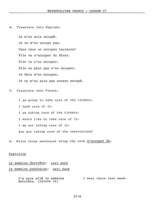 METROPOLITAN FRENCH - LESSON 27
-------------
4. Translate into English.
Je m'en suis occupé.
Je ne m'en occupe pas.
Vous vous en occupez toujours?
Elle va s'occuper du dîner.
Elle va s'en occuper.
Elle ne peut pas s'en occuper.
Je dois m'en occuper.
Je ne m'en suis pas encore occupé.
5. Translate into French.
l am going to take care of the tickets.
l took care of it.
l am taking care of the tickets.
l would like to take care of it.
l am not taking care of it.
Are you taking care of the reservation?
6. Write three sentences using the verb s'occuper de.
Exploring
la semaine dernière: last week
la semaine prochaine: next week
J'y suis allé la semaine
dernière. (LESSON 26)
27-9
l went there last week.
 