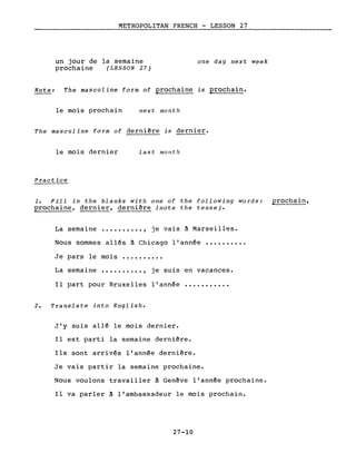 METROPOLITAN FRENCH - LESSON 27
un jour de la semaine
prochaine (LESSON 27)
one day next week
Note: The masculine form of prochaine is prochain.
le mois prochain next month
The masculine form of dernière is dernier.
le mois dernier
Practice
last month
1. Fill in the blanks with one of the following words: prochain,
prochaine, dernier, dernière (note the tense).
La semaine .........., je vais à Marseilles.
Nous sommes allés à Chicago l'année ••••••••••
Je pars le mois ••••••••••
La semaine .......... , je suis en vacances.
Il part pour Bruxelles l'année
2. Translate into English.
J'y suis allé le mois dernier.
...........
Il est parti la semaine dernière.
Ils sont arrivés l'année dernière.
Je vais partir la semaine prochaine.
Nous voulons travailler à Genève l'année prochaine.
Il va parler à l'ambassadeur le mois prochain.
27-10
 