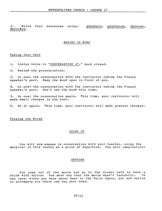 METROPOLITAN FRENCH - LESSON 27
3. Write four sentences using:
dernière.
prochain, prochaine, dernier,
MAKING IT WORK
Taking You r Pa rt
1. Listen twice to "CONVERSATION 27," book closed.
2. Review the pronunciation.
3. Go over the conversation with the instructor taking the French
speaker's part. Keep the book open in front of you.
4. Go over the conversation with the instructor taking the French
speaker's part. Don't use the book this time.
5. Go over the conversation again.
make small changes in the texte
This time, your instructor will
6. Do it again. This time, your instructor will make greater changes.
Playing the Words
USING IT
You will now engage in conversation with your teacher, using the
material in this lesson as a point of departure. Use your imagination!
SETTING
You come ou t of the mov ie and go to the co rne r caf e to have a
drink with Sylvie. One must say that the movie wasn't fantastic. In
any case, since you have never been to the Paris Opera, you ask Sylvie
to accompany you there one day next week.
27-11
 