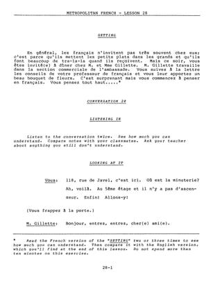 METROPOLITAN FRENCH - LESSON 28
----- -------------------
SETTING
En général, les français n' invi tent pas três souvent chez eux;
c'est parce qu'ils mettent les petits plats dans les grands et qu'ils
font beaucoup de tra-la-la quand ils reçoivent. Mais ce soir, vous
êtes invité(e) à dîner chez M. et Mme Gillette. M. Gillette travaille
dans la section commerciale de l'ambassade. Vous suivez à la lettre
les conseils de votre professeur de français et vous leur apportez un
beau bouquet de fleurs. C'est surprenant mais vous commencez à penser
en français. Vous pensez tout haut •.••• *
CONVERSATION 28
LISTENING IN
Listen to the conversation twice. See how much you can
understand. Compare notes with your classmates. Ask your teacher
about anything you still don't understand.
LOOKING AT IT
Vous: 118, rue de Javel, c'est ici. Où est la minuterie?
Ah, voilà. Au 5ême étage et il n'y a pas d'ascen-
seur. Enfinl Allons-yI
(Vous frappez à la porte.)
M. Gillette: Bonjour, entrez, entrez, cher(e) ami(e).
* Read the French version of the "SETTING" two or three times to see
how much you can understand. Then compare it with the English version,
which you'll find at the end of this lesson. Do not spend more than
ten minutes on this exercise.
28-1
 