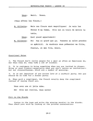 Vous:
METROPOLITAN FRENCH - LESSON 28
Merci. Tenez.
(Vous offrez les fleurs.)
M. Gillette:
Vous:
M. Gillette:
Functional Notes
Mais ces fleurs sont magnifiques! Je vais les
donner à ma femme. Elle est en train de mettre la
table.
Quel grand appartement!
Oh! Pas si grand que ça. Passons au salon prendre
un apêritif. Je voudrais vous prêsenter ma fille,
Chantal, et mon fils, Alain.
1. The French don't invite people for a meal as often as Americans do,
but when they do, they take a lot of trouble.
2. It is customary to bring something when you are invited to dinner.
Bring or send flowers--especially when you can't return an invitation--
but not chrysanthemums, which are a symbol of mourning.
3. It is not important if you arrive late at a cocktail party, but you
should be on time for a dinner party.
4. When paid a compliment, the French usually deny the compliment
instead of saying thank you.
Vous avez une si jolie robe.
Oh! Elle est vieille, vous savez!
Fill in the Blanks
Listen to the tape and write the missing word(s) in the blanks.
Then check gour work bg looking at the printed conversation.
28-2
 