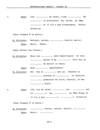 1. Vous:
METROPOLITAN FRENCH - LESSON 28
118, •••••••••• de Javel, c'est ••••.•••••• Où
• ••••••••• la minuterie? Ah, voilà. Au Sème
••••••.••. et il n'y a pas d'ascenseur. Enfin!
Allons-y!
(Vous frappez à la porte.)
M. Gillette:
Vous:
Bonjour, entrez, •••.•••••. , cher(e) ami(e).
Merci. Tenez.
(Vous offrez les fleurs.)
M. Gillette:
Vous:
M. Gillette:
Mais ces •••••••..• sont magnifiques! Je vais
••••.••••• donner à ma •••.•.•.•.• Elle est en
••.••.•... de mettre la table.
Quel •••••••••• appartement!
Oh! Pas si ••••..•.•• que ça. Passons au
· . prendre un .•...••••.• Je voudrais
· . présenter ma fille, Chantal, et mon
2. Vous:
• .....•••. , Alain.
118, rue de Javel, •.....•••. ici •..•...•.•. est
la .•...•.••• ? Ah, ••...••..•• Au Sème étage et
il n'y a pas •••••••••• ! •......... ! Allons-y!
(Vous frappez à la porte.)
•...•.••.• , entrez, entrez, cher(e) •••.•..•...M. Gillette:
Vous: Merci. ...........
28-3
 