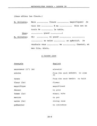 METROPOLITAN FRENCH - LESSON 28
(Vous offrez les fleurs.)
M. Gillette: Mais •••••••••• fleurs •••••••••• magnifiques! Je
vais les
train de
..........
..........
à ma •••••••••••
la table.
Elle est en
• • • • • • • • •• grand •••••••••• !Vous:
M. Gillette: Oh! • • • • • • • • •• si grand •••••••••• ...........
• • • • • • • • •• au salon •••••••••• un ap~ritif. Je
voudrais vous .......... ma •••••••••• , Chantal, et
Français
mon fils, Alain.
A CLOSER LOOK
English
ascenseur (l') (m)
entrez
tenez
fleur (la)
magnifique
donner
femme (la)
mettre
salon (le)
pr~senter
28-4
elevator
from the verb entrer: to come
in
from the verb tenir: to hold
flower
magnificent
to give
woman, wife
to put
living room
to introduce
 