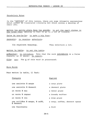 METROPOLITAN FRENCH - LESSON 28
Vocabulary Notes
In the "5ETTING" of this lesson, there are some idiomatic expressions
which cannoE-be translated literally but which convey a meaning of
their own.
mettre les petits plats dans les grands: to put the small dishes in
the la!..~f?_?-l2.es, meaning in fact to go to a-rof--of trouble.
faire du tra-la-la: to make a big fUSSe
recevoir: ~!..~ceive, entertain.
Ils reçoivent beaucoup. They entertain a lot.
mettre la table: to set the table.
présenter: to introduce. Note that the verb introduire is a false
cognate, as it means: to insert.
fils: son. The S of this word is pronounced.
More Words
Pour mettre la table, il faut:
Français
une assiette à soupe
une assiette à dessert
un verre à eau
un verre à cognac
un verre à vin
une cuillêre à soupe, à café,
à dessert
une fourchette
28-5
English
a soup plate
a dessert plate
a water glass
a brandy snifter
a wine glass
a soup, coffee, dessert spoon
a fork
 