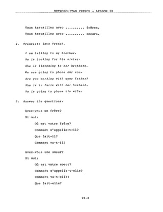 METROPOLITAN FRENCH - LESSON 28
--------------------- --_.~...;..-~--~-----------
Vous travaillez avec
Vous travaillez avec
2. Translate into French.
..........
..........
frêres.
soeurs.
l am talking to my brother.
He is looking for his sister.
She is listening to her brothers.
We are going to phone our son.
Are you working with your father?
She is in Paris with her husband.
He is going to phone his wife.
3. Answer the questions.
Avez-vous un frêre?
Si oui:
Où est votre frêre?
Comment s'appelle-t-il?
Que fait-il?
Comment va-t-il?
Avez-vous une soeur?
Si oui:
Où est votre soeur?
Comment s'appelle-t-elle?
Comment va-t-elle?
Que fait-elle?
28-8
 