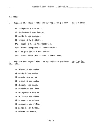 METROPOLITAN FRENCH - LESSON 28
------------------
Practice
1. Replace the object with the appropriate pronoun: lui or leur.
Il téléphone â ses amis.
Il téléphone à son frêre.
Il parle à ses soeurs.
Il répond â M. Gillette.
J'ai parlé à M. et Mme Gillette.
Nous avons téléphoné à l'ambassadeur.
Je n'ai pas parlé à mes filles.
Nous avons donné des fleurs à notre mêre.
2. Replace the object with the appropriate pronoun: le, la, les,
lui, leur.
Il remercie ses amis.
Il parle à ses amis.
Il écoute ses amis.
Il répond à ses amis.
Il cherche ses amis.
Il rencontre ses amis.
Il téléphone à ses amis.
Il retrouve ses amis.
Il retrouve sa soeur.
Il remercie son frêre.
Il parle à son frêre.
Il écoute sa soeur.
28-10
 