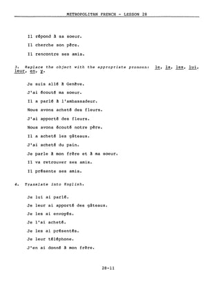 METROPOLITAN FRENCH - LESSON 28
Il r~pond à sa soeur.
Il cherche son p~re.
Il rencontre ses amis.
3. Replace the object with the appropriate pronoun: le, la, les, lui,
leur, en, y.
Je suis allé à Genêve.
J'ai écouté ma soeur.
Il a parlé à l'ambassadeur.
Nous avons acheté des fleurs.
J'ai apporté des fleurs.
Nous avons écouté notre pêre.
Il a acheté les gâteaux.
J'ai acheté du pain.
Je parle à mon frêre et à ma soeur.
Il va retrouver ses amis.
Il présente ses amis.
4. Translate into English.
Je lui ai parlé.
Je leur ai apporté des gâteaux.
Je les ai envoyés.
Je l'ai acheté.
Je les ai présentés.
Je leur téléphone.
J'en ai donné à mon frère.
28-11
 