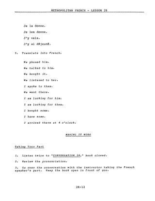 METROPOLITAN FRENCH - LESSON 28
Je la donne.
Je les donne.
J'y vais.
J'y ai d~jeun~.
5. Translate into French.
We phoned him.
We talked to him.
We bought it.
We listened to her.
l spoke to them.
We went there.
l am looking for him.
l am looking for them.
l bought some.
l have some.
l arrived there at 4 o'clock.
MAKING IT WORK
Taking Your Part
1. Listen twice to "CONVERSATION 28," book closed.
2. Review the pronunciation.
3. Go over the conversation with the instructor taking the French
speaker's part. Keep the book open in front of you.
28-12
 