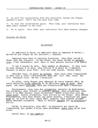 METROPOLITAN FRENCH - LESSON 28
4. Go over the conversation with the instructor taking the French
speaker's part. Don't use the book this time.
5. Go over the conversation again. This time, gour instructor will
make small changes in the texte
6. Do it again. This time, your instructor will make greater changes.
Plaging the Words
La Lecture
Un américain ~ Paris, un américain dans un immeuble ~ Paris! •••
Qu'est-ce qui risque de lui arriver? .. Ecoutez.
Imaginez-vous dans la capitale française. Vous êtes invité à
dîner chez des français. Un bon dîner, une bonne soirée en perspec-
tive, c'est formidable, non? Mais il faut pouvoir arriver à la table!
Il est 8 heures du soir. Nous sommes en décembre. Il fait nuit.
Un beau bouquet ~ la main, vous arrivez ~ la porte de l'immeuble.
Poussez la porte, plus fort! Elle est tr~s lourde. Entrez donc!
Derri~re vous, la porte se referme. Vous voici dans l'obscurité!
Il doit bien y avoir l'électricitê, mais où? Ici? Non, rien! Par
ici? Toujours rien! Où est l'escalier?
En effet, trois étages vous séparent de votre superbe rôti, de
votre bouteille cuvée réservée et du délicieux baba au rhum. Quel
pays! Une table raffinée, mais pas d'électricité dans l'escalier!
Heureusement, vous avez des allumettes, souvenir de Washington.
Une allumette, pour trouver la premiêre marche, deux allumettes, vous
voici à la 4ême marche, trois allumettes! Quand allez-vous voir la
table mise? Quatre allumettes, vous arrivez au 1er étage! Deux boîtes
d'allumettes, vous êtes devant une porte ouverte, l'escalier est illu-
miné et, en face de vous, votre hôte, surpris, vous regarde allumer--
votre derniêre allumette. "Mais il fallait appuyer sur la minuterie!"
dit-il.
Voil~, la minuterie, bien sûr! La minuterie qui sauve de
l'obscurité, qui permet d'aller sans problêmes, aussi haut qu'on veut
aller.
Entrez donc, et bon appétit!
28-13
 