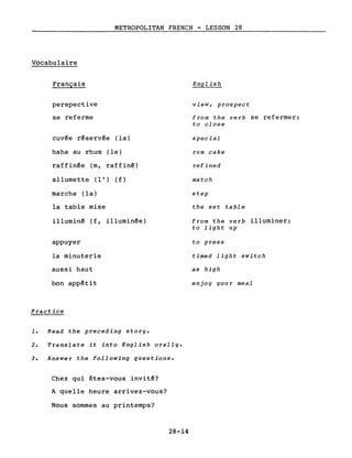 METROPOLITAN FRENCH - LESSON 28
Vocabulaire
Français
perspective
se referme
cuvée réservée (la)
baba au rhum (le)
raffinée (m, raffiné)
allumette (l') (f)
marche (la)
la table mise
illuminé (f, illuminée)
appuyer
la minuterie
aussi haut
bon appétit
Practice
1. Read the preceding story.
2. Translate it into English orally.
3. Answer the following questions.
Chez qui êtes-vous invité?
A quelle heure arrivez-vous?
Nous sommes au printemps?
28-14
view, prospect
from the verb se refermer:
to close
special
rum cake
refined
match
step
the set table
from the verb illuminer:
to light up
to press
timed light switch
as high
enjoy your meal
 
