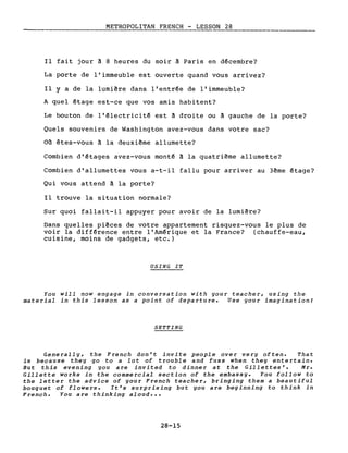 METROPOLITAN FRENCH - LESSON 28
------------------- -------_.
Il fait jour à 8 heures du soir à Paris en décembre?
La porte de l'immeuble est ouverte quand vous arrivez?
Il Y a de la lumière dans l'entrée de l'immeuble?
A quel étage est-ce que vos amis habitent?
Le bouton de l'électricité est à droite ou à gauche de la porte?
Quels souvenirs de Washington avez-vous dans votre sac?
Où êtes-vous à la deuxième allumette?
Combien d'étages avez-vous monté à la quatrième allumette?
Combien d'allumettes vous a-t-il fallu pour arriver au 3ème étage?
Qui vous attend à la porte?
Il trouve la situation normale?
Sur quoi fallait-il appuyer pour avoir de la lumière?
Dans quelles pièces de votre appartement risquez-vous le plus de
voir la différence entre l'Amérique et la France? (chauffe-eau,
cuisine, moins de gadgets, etc.)
USING IT
You will now engage in conversation with your teacher, using the
material in this lesson as a point of departure. Use your imagination!
SETTING
Generally, the French don't invite people over very often. That
is because they go to a lot of trouble and fuss when they entertain.
But this evening you are invited to dinner at the Gillettes'. Mr.
Gillette works in the commercial section of the embassy. You follow to
the letter the advice of your French teacher, bringing them a beautiful
bouquet of flowers. It's surprising but you are beginning to think in
French. You are thinking aloud •••
28-15
 