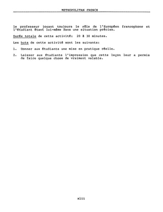 METROPOLITAN FRENCH
le professeur jouant toujours le rôle de l' Europ~en francophone et
l'~tudiant êtant lui-même dans une situation pr~cise.
Dur~e totale de cette activit~: 20 ~ 30 minutes.
Les buts de cette activit~ sont les suivants:
1. Donner aux êtudiants une mise en pratique r~elle.
2. Laisser aux ~tudiants l'impression que cette leçon leur a permis
de faire quelque chose de vraiment valable.
xlii
 