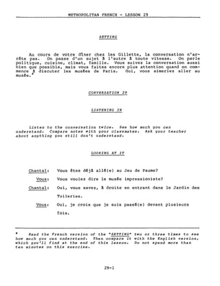 METROPOLITAN FRENCH - LESSON 29
SETTING
Au cours de votre dîner chez les Gillette, la conversation n'ar-
rête pas. On passe d'un sujet à l'autre à toute vi tesse. On parle
politique, cuisine, climat, famille. Vous suivez la conversation aussi
bien que possible, mais vous faites encore plus attention quand on com-
mence à discuter les musêes de Paris. Oui, vous aimeriez aller au
musêe.*
CONVERSATION 29
LISTENING IN
Listen to the conversation twice. See how much you can
understand. Compare notes with your classmates. Ask your teacher
about anything you still don't understand.
LOOKING AT IT
Chantal:
Vous:
Chantal:
Vous:
Vous êtes d~jà allê{e) au Jeu de Paume?
Vous voulez dire le musée impressioniste?
Oui, vous savez, à droite en entrant dans le Jardin des
Tuileries.
Oui, je crois que je suis passé(e) devant plusieurs
fois.
* Read the French version of the "SETTING" two or three times to see
how much you can understand. Then compare it with the English version,
which you'll find at the end of this lesson. Do not spend more than
ten minutes on this exercise.
29-1
 