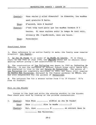 Chantal:
Vous:
Chantal:
Vous:
Functional Notes
METROPOLITAN FRENCH - LESSON 29
Vous voulez y aller dimanche? Le dimanche, les musées
sont gratuits ~ Paris.
D'accord, vers 4 heures?
C'est trop tard parce que les musées ferment à 5
heures. Si nous voulons avoir le temps de tout voir,
allons-y tôt l'après-midi, vers une heure.
Formidable!
1. When reference to an entire family is made, the family name remains
singular: les Dupont.
2. Le Jeu de Paume is an annex of Le Musée du Louvre. It is there
that, on the 21st of June 1789, the d~put~s swore not to adjourn their
meeting before giving a new constitution to France.
3. The construction of les Tuileries was begun in 1569 by Catherine de
Médicis. It was the residence of several French kings until Louis XIV,
who preferred to live in the new Palais de Versailles. The palace of
les Tuileries was completely destroyed in 1882, but there still remains
le Jardin des Tuileries, designed by the famous gardener Le Nôtre, who
was also responsible for the gardens of Versailles.
4. The entrance fee for a museum varies from 5 to 15 francs.
free on Sundays.
Fill in the Blanks
It's
Listen to the tape and write the missing word(s) in the blanks.
Then check your work by looking at the printed conversation.
1. Chantal:
Vous:
Vous êtes •••••••••• allé(e) au Jeu de Paume?
Vous •••••••••• dire le musée •••••••••• ?
Chantal: Oui, vous •••••••••• , à .......... en entrant dans le
•••••••••• des Tuileries.
29-2
 