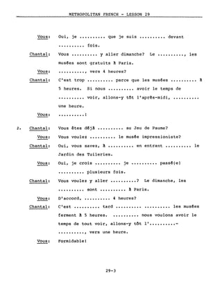 METROPOLITAN FRENCH - LESSON 29
Vous: Oui, je .......... que je suis •••••••••• devant
Chantal:
• • • • • • • • •• fois.
Vous •••••••••• y aller dimanche? Le •••••••••• , les
musées sont gratuits à Paris •
•••••••••• , vers 4 heures?Vous:
Chantal:
Vous:
C'est trop
5 heures.
·.........
une heure.
• • • • • • • • • • !
•••••••••• parce que les musées •••••••••• à
Si nous •••••••••• avoir le temps de
voir, allons-y tôt l'aprês-midi, ••••••••••
2. Chantal:
Vous:
Chantal:
Vous:
Chantal:
Vous:
Chantal:
Vous:
Vous êtes d~jà •••••••••• au Jeu de Paume?
Vous voulez •••••••••• le musée impressioniste?
Oui, vous savez, à •••••••••• en entrant •••••••••• le
Jardin des Tuileries.
Oui, je crois •••••••••• je •••••••••• pass~(e)
•••••••••• plusieurs fois.
Vous voulez y aller •••••••••• ? Le dimanche, les
•••••••••• sont •••••••••• à Paris.
D'accord, •••••••••• 4 heures?
C'est •••••••••• tard •••••••••• •••••••••• les mus~es
ferment à 5 heures. • ••••••••• nous voulons avoir le
temps de tout voir, allons-y tôt 1' •••••••••• -
•••••••••• , vers une heure.
Formidable!
29-3
 