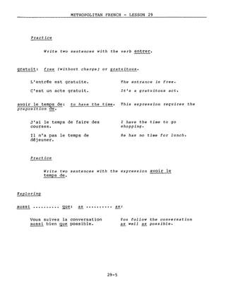 METROPOLITAN FRENCH - LESSON 29
Practice
Write two sentences with the verb entrer.
gratuit: free (without charge) or gratuitous.
L'entrée est gratuite.
c'est un acte gratuit.
The entrance is free.
It's a gratuitous act.
avoir le temps de: to have the time. This expression requires the
preposition de.
J'ai le temps de faire des
courses.
Il n'a pas le temps de
déjeuner.
Practice
l have the time to go
shopping.
He has no time for lunch.
Write two sentences with the expression avoir le
temps de.
Exploring
aussi •••••••.•• que: as •••••••••• as:
Vous suivez la conversation
aussi bien que possible.
29-5
You follow the conversation
as well as possible.
 
