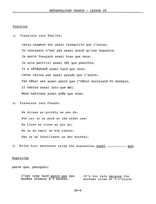 METROPOLITAN FRENCH - LESSON 29
--------------------
Practice
1. Translate into English.
Cette chambre est aussi tranquille que l'autre.
Un croissant n'est pas aussi grand qu'une baguette.
Je parle français aussi bien que vous.
Je suis parti(e) aussi tôt que possible.
Il a têlêphon~ aussi tard que vous.
Cette valise est aussi grande que l'autre.
Cet hôtel est aussi petit que l'hôtel boulevard St Germain.
Il habite aussi loin que moi.
Nous habitons aussi pr~s que vous.
2. Translate into French.
He drives as quickly as you do.
His car is as good as the other one.
He lives as close as you do.
He is as small as his sister.
She is as intelligent as her brother.
3. Write four sentences using the expression aussi •••••••••• que.
Exploring
parce que, pourquoi:
c'est trop tard parce que les
musêes ferment ~ 5 heures.
29-6
It's too late because the
museums close at 5 o'clock.
 