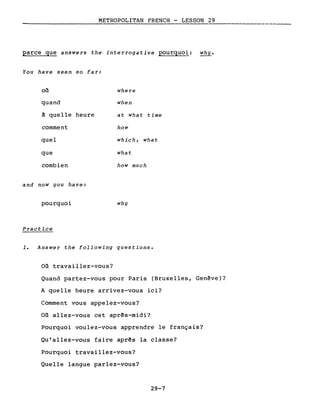 METROPOLITAN FRENCH - LESSON 29
parce que answers the interrogative pourquoi: why.
You have seen so far:
où
quand
~ quelle heure
comment
quel
que
combien
and now you have:
pourquoi
Practice
where
when
at what time
how
which, what
what
how much
why
1. Answer the following questions.
Où travaillez-vous?
Quand partez-vous pour Paris (Bruxelles, Genève)?
A quelle heure arrivez-vous ici?
Comment vous appelez-vous?
Où allez-vous cet après-midi?
Pourquoi voulez-vous apprendre le français?
Qu'allez-vous faire après la classe?
Pourquoi travaillez-vous?
Quelle langue parlez-vous?
29-7
 