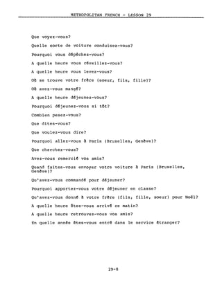 METROPOLITAN FRENCH - LESSON 29
Que voyez-vous?
Quelle sorte de voiture conduisez-vous?
Pourquoi vous d~pêchez-vous?
A quelle heure vous r~veillez-vous?
A quelle heure vous levez-vous?
on se trouve votre frêre (soeur, fils, fille)?
on avez-vous mang~?
A quelle heure d~jeunez-vous?
Pourquoi d~jeunez-vous si tôt?
Combien pesez-vous?
Que dites-vous?
Que voulez-vous dire?
pourquoi allez-vous ~ Paris (Bruxelles, Genêve)?
Que cherchez-vous?
Avez-vous remerci~ vos amis?
Quand faites-vous envoyer votre voiture ~ Paris (Bruxelles,
Genêve)?
Qu'avez-vous command~ pour d~jeuner?
Pourquoi apportez-vous votre d~jeuner en classe?
Qu'avez-vous donn~ ~ votre frêre (fils, fille, soeur) pour Noël?
A quelle heure êtes-vous arriv~ ce matin?
A quelle heure retrouvez-vous vos amis?
En quelle ann~e êtes-vous entr~ dans le service êtranger?
29-8
 
