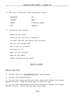 METROPOLITAN FRENCH - LESSON 29
----------------
2. Ask gour instructor eight questions using:
pourquoi
comment
quand
que
3. Translate into French.
Where do you work?
où
quel
à quelle heure
combien
When are you leaving on vacation?
At what time did you leave this morning?
Why are you eating now?
How do you go to work?
How much is it?
What are you saying?
What do you mean?
Which suitcase do you want?
MAKING IT WORK
Taking Your Part
1. Listen twice to "CONVERSATION 29," book closed.
2. Review the pronunciation.
3. Go over the conversation with the instructor taking the French
speaker's part. Keep the book open in front of you.
4. Go over the conversation with the instructor taking the French
speaker's part. Don't use the book this time.
29-9
 