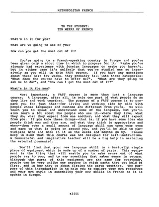 METROPOLITAN FRENCH
TO THE STUDENT:
TEN WEEKS OF FRENCH
What's in it for you?
What are we going to ask of you?
How can you get the most out of it?
You 're going to a French-speaking country in Europe and you' ve
been given only a short time in which to prepare for it. Maybe you've
already had experience with foreign languages or maybe you haven' t,
but in either case i t' s unlikely that you Ive studied one so inten-
sively as you will in this FAST course. If you have any questions
about these next few weeks, they probably fall into three categories:
"What does the course have to offer me?", "What are they going to
ask me to do?", and "How can l get the most out of it?"
What's in it for you?
Most important, a FAST course is more than just a language
course. A language, after aIl, is only one part of what people do as
they live and work together. The purpose of a FAST course is to pre-
pare you for just that--for living and working side by side with
people whose languages and customs are different from yours. We will
teach you to speak and understand sorne of the language, but you' Il
also learn a lot about the people who use i t--where they live, what
they do, what they expect from one another, and what they will expect
from you. If you know these things--that is, if you have sorne idea who
people think you and they are, and what they think is appropriate and
when--then even a small amount of language skill can open your eyes
and ears to what is going on around you, and you' Il be able to par-
ticipate more and more in i t as the weeks and months go by. Please
keep in mind that this course was not designed for self-instruction.
A resourceful and imaginative teacher will be a big help in mastering
the material presented.
You' Il find that your new language skill is a basically simple
piece of equipment which is made up of a number of parts. This equip-
ment is the thing that will enable you to make sense out of what
people say to you, and to say something that makes sense in return.
Although the parts of this equipment are the same for everybody,
people can be very unlike one another in which parts they get hold of
first, and in how they go about fitting the parts together. The pur-
pose of this introduction is to help you to explore your own resources
and your own style in assembling your new skills in French as it is
spoken in Europe.
xliii
 